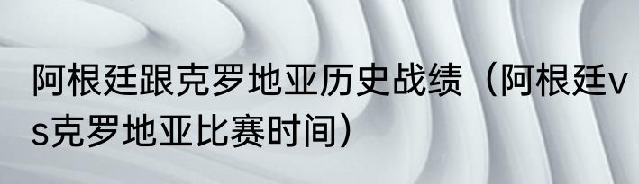 阿根廷跟克罗地亚历史战绩（阿根廷vs克罗地亚比赛时间）