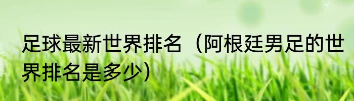 足球最新世界排名（阿根廷男足的世界排名是多少）