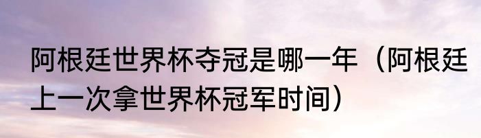 阿根廷世界杯夺冠是哪一年（阿根廷上一次拿世界杯冠军时间）