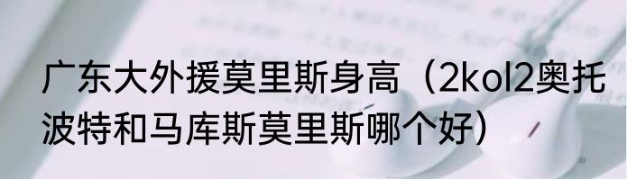 广东大外援莫里斯身高（2kol2奥托波特和马库斯莫里斯哪个好）