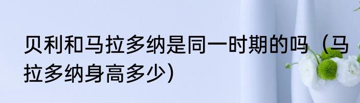 贝利和马拉多纳是同一时期的吗（马拉多纳身高多少）