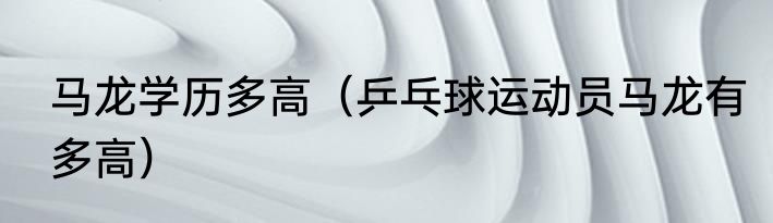 马龙学历多高（乒乓球运动员马龙有多高）