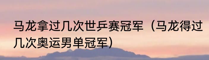 马龙拿过几次世乒赛冠军（马龙得过几次奥运男单冠军）