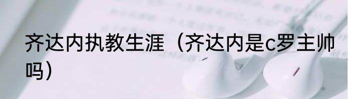 齐达内执教生涯（齐达内是c罗主帅吗）