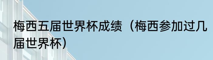 梅西五届世界杯成绩（梅西参加过几届世界杯）