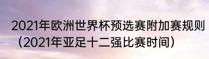 2021年欧洲世界杯预选赛附加赛规则（2021年亚足十二强比赛时间）