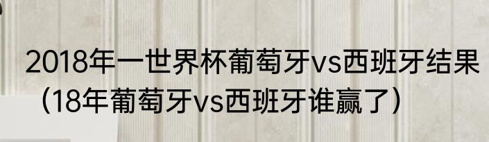 2018年一世界杯葡萄牙vs西班牙结果（18年葡萄牙vs西班牙谁赢了）