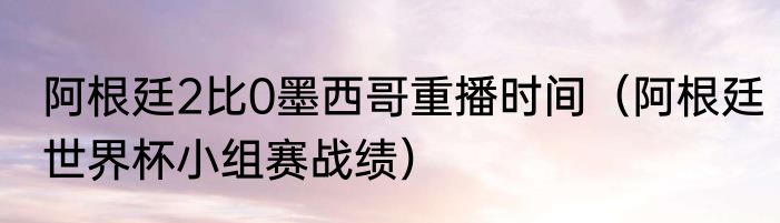 阿根廷2比0墨西哥重播时间（阿根廷世界杯小组赛战绩）