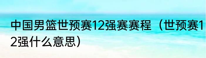 中国男篮世预赛12强赛赛程（世预赛12强什么意思）