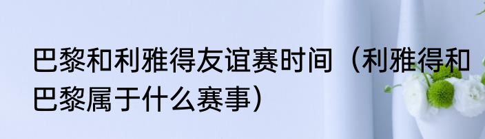 巴黎和利雅得友谊赛时间（利雅得和巴黎属于什么赛事）