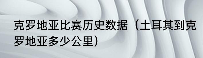 克罗地亚比赛历史数据（土耳其到克罗地亚多少公里）