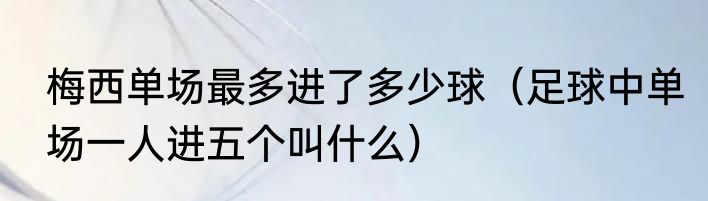 梅西单场最多进了多少球（足球中单场一人进五个叫什么）
