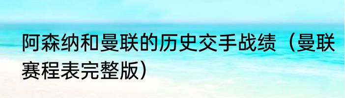 阿森纳和曼联的历史交手战绩（曼联赛程表完整版）