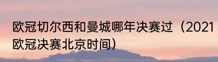 欧冠切尔西和曼城哪年决赛过（2021欧冠决赛北京时间）