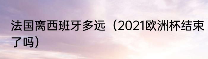 法国离西班牙多远（2021欧洲杯结束了吗）