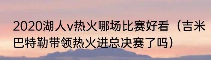 2020湖人v热火哪场比赛好看（吉米巴特勒带领热火进总决赛了吗）