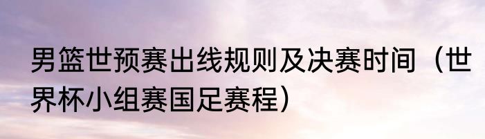 男篮世预赛出线规则及决赛时间（世界杯小组赛国足赛程）