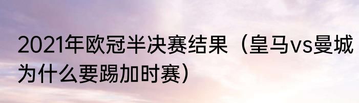 2021年欧冠半决赛结果（皇马vs曼城为什么要踢加时赛）
