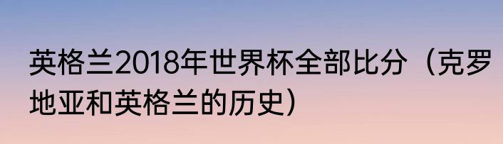 英格兰2018年世界杯全部比分（克罗地亚和英格兰的历史）