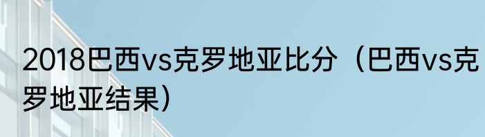 2018巴西vs克罗地亚比分（巴西vs克罗地亚结果）