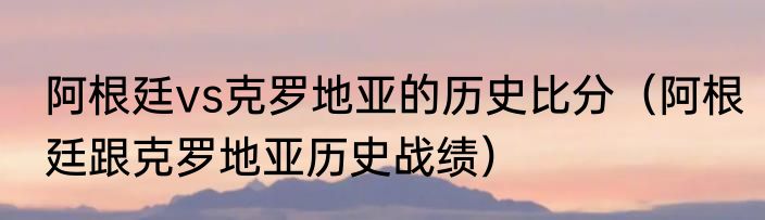 阿根廷vs克罗地亚的历史比分（阿根廷跟克罗地亚历史战绩）