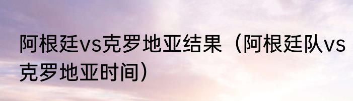 阿根廷vs克罗地亚结果（阿根廷队vs克罗地亚时间）