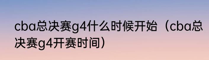 cba总决赛g4什么时候开始（cba总决赛g4开赛时间）
