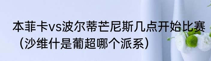 本菲卡vs波尔蒂芒尼斯几点开始比赛（沙维什是葡超哪个派系）