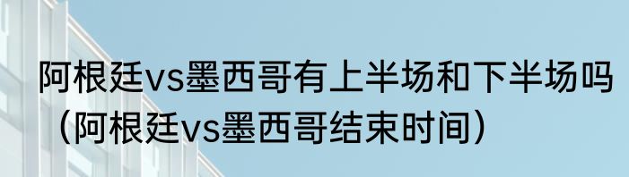 阿根廷vs墨西哥有上半场和下半场吗（阿根廷vs墨西哥结束时间）