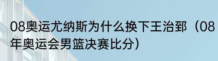 08奥运尤纳斯为什么换下王治郅（08年奥运会男篮决赛比分）