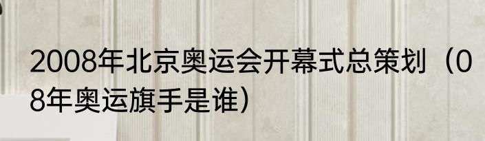 2008年北京奥运会开幕式总策划（08年奥运旗手是谁）