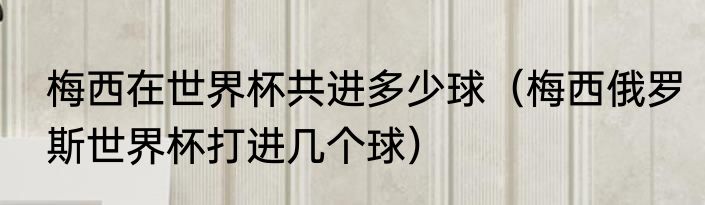 梅西在世界杯共进多少球（梅西俄罗斯世界杯打进几个球）