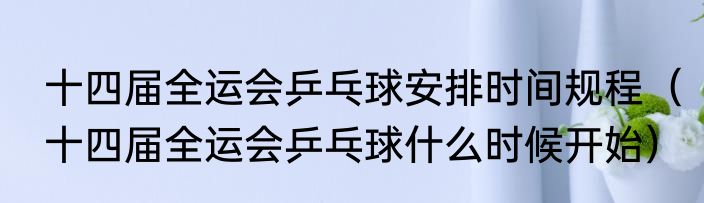 十四届全运会乒乓球安排时间规程（十四届全运会乒乓球什么时候开始）