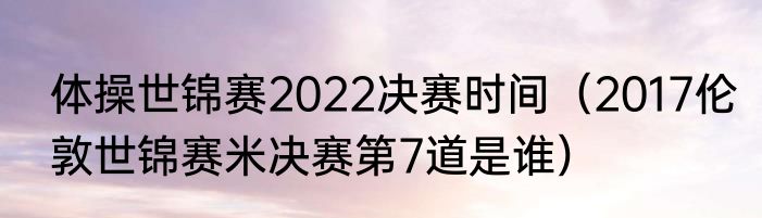 体操世锦赛2022决赛时间（2017伦敦世锦赛米决赛第7道是谁）