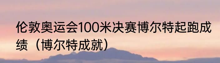 伦敦奥运会100米决赛博尔特起跑成绩（博尔特成就）