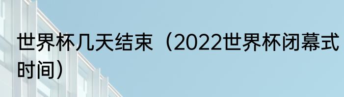 世界杯几天结束（2022世界杯闭幕式时间）