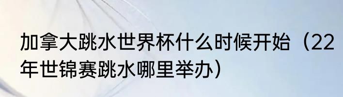 加拿大跳水世界杯什么时候开始（22年世锦赛跳水哪里举办）