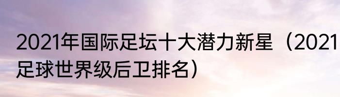 2021年国际足坛十大潜力新星（2021足球世界级后卫排名）
