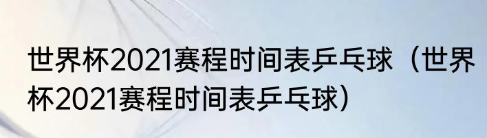 世界杯2021赛程时间表乒乓球（世界杯2021赛程时间表乒乓球）