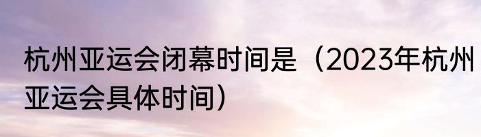 杭州亚运会闭幕时间是（2023年杭州亚运会具体时间）