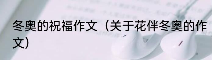 冬奥的祝福作文（关于花伴冬奥的作文）