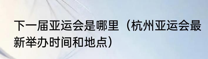 下一届亚运会是哪里（杭州亚运会最新举办时间和地点）