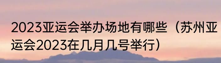2023亚运会举办场地有哪些（苏州亚运会2023在几月几号举行）