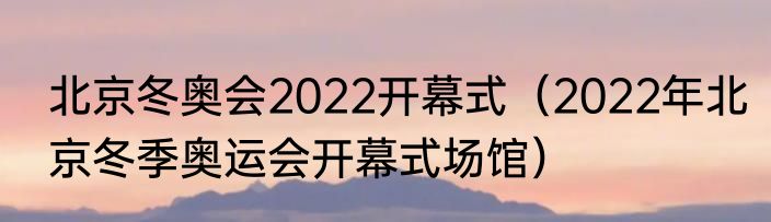 北京冬奥会2022开幕式（2022年北京冬季奥运会开幕式场馆）