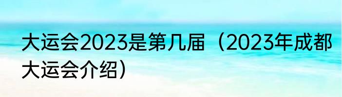 大运会2023是第几届（2023年成都大运会介绍）