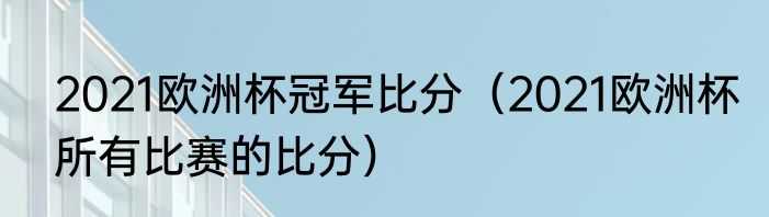 2021欧洲杯冠军比分（2021欧洲杯所有比赛的比分）