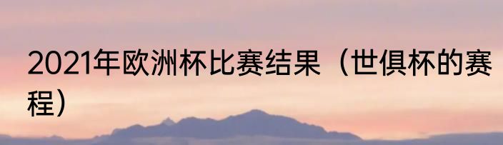 2021年欧洲杯比赛结果（世俱杯的赛程）