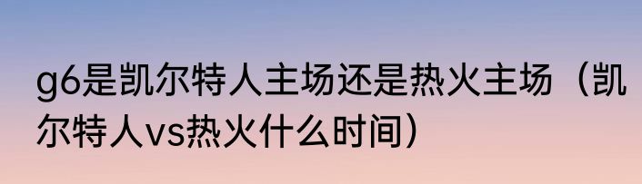 g6是凯尔特人主场还是热火主场（凯尔特人vs热火什么时间）