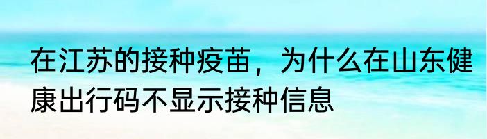 在江苏的接种疫苖，为什么在山东健康出行码不显示接种信息