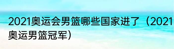 2021奥运会男篮哪些国家进了（2021奥运男篮冠军）